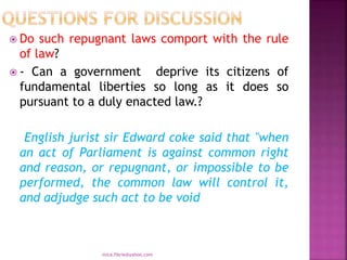  Do such repugnant laws comport with the rule
of law?
 - Can a government deprive its citizens of
fundamental liberties so long as it does so
pursuant to a duly enacted law.?
English jurist sir Edward coke said that "when
an act of Parliament is against common right
and reason, or repugnant, or impossible to be
performed, the common law will control it,
and adjudge such act to be void
mica.fikrie@yahoo.com
 
