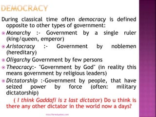 During classical time often democracy is defined
opposite to other types of government:
 Monarchy :- Government by a single ruler
(king/queen, emperor)
 Aristocracy :- Government by noblemen
(hereditary)
 Oligarchy Government by few persons
 Theocracy:- "Government by God" (in reality this
means government by religious leaders)
 Dictatorship :-Government by people, that have
seized power by force (often: military
dictatorship)
( I think Gaddafi is z last dictator) Do u think is
there any other dictator in the world now a days?
mica.fikrie@yahoo.com
 