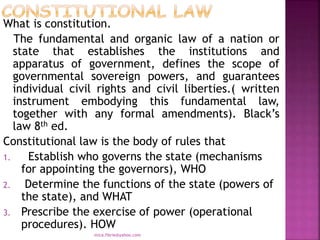 What is constitution.
The fundamental and organic law of a nation or
state that establishes the institutions and
apparatus of government, defines the scope of
governmental sovereign powers, and guarantees
individual civil rights and civil liberties.( written
instrument embodying this fundamental law,
together with any formal amendments). Black’s
law 8th ed.
Constitutional law is the body of rules that
1. Establish who governs the state (mechanisms
for appointing the governors), WHO
2. Determine the functions of the state (powers of
the state), and WHAT
3. Prescribe the exercise of power (operational
procedures). HOW
mica.fikrie@yahoo.com
 
