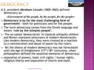 U.S. president Abraham Lincoln (1809-1865) defined
democracy as:
«Government of the people, by the people, for the people»
 Democracy is by far the most challenging form of
government - both for politicians and for the people.
 The term democracy comes from the Greek language and
means "rule by the (simple) people".
 The so-called "democracies" in classical antiquity (Athens
and Rome) represent precursors of modern democracies.
Like modern democracy, they were created as a reaction
to a concentration and abuse of power by the rulers.
 Yet the theory of modern democracy was not formulated
until the Age of Enlightment (17th/18th centuries), when
philosophers defined the essential elements of democracy:
 separation of powers, basic civil rights / human rights,
religious liberty and separation of church and state.
mica.fikrie@yahoo.com
 