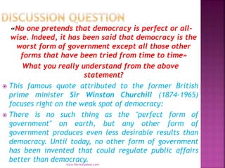 «No one pretends that democracy is perfect or all-
wise. Indeed, it has been said that democracy is the
worst form of government except all those other
forms that have been tried from time to time»
What you really understand from the above
statement?
 This famous quote attributed to the former British
prime minister Sir Winston Churchill (1874-1965)
focuses right on the weak spot of democracy:
 There is no such thing as the "perfect form of
government" on earth, but any other form of
government produces even less desirable results than
democracy. Until today, no other form of government
has been invented that could regulate public affairs
better than democracy.
mica.fikrie@yahoo.com
 