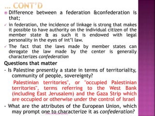  Difference between a federation &confederation is
that;
 in federation, the incidence of linkage is strong that makes
it possible to have authority on the individual citizen of the
member state & as such it is endowed with legal
personality in the eyes of int’l law.
 The fact that the laws made by member states can
derogate the law made by the center is generally
characterizes confederation
Questions that matter
- Is Palestine presently a state in terms of territoriality,
community of people, sovereignty?
Palestinian territories", or "occupied Palestinian
territories", terms referring to the West Bank
(including East Jerusalem) and the Gaza Strip which
are occupied or otherwise under the control of Israel
- What are the attributes of the European Union, which
may prompt one to characterize it as confederation?
mica.fikrie@yahoo.com
 