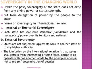  Unlike the past, sovereignty of the state does not arise
from any divine power or status strength,
 but from delegation of power by the people to the
state
 Forms of sovereignty in international law are:
a. Internal or Territorial Sovereignty
 Each state has exclusive domestic jurisdiction and the
monopoly of power over its territory and national
b. External Sovereignty
 States are not subjected (against its will) to another state or
to any higher authority.
 The Limitation on the international relation is that states
shall refrain from threatening or using force, oblige to co-
operate with one another, abide by the principles of equal
rights and self-determination of peoples.
mica.fikrie@yahoo.com
 