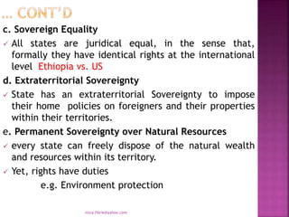c. Sovereign Equality
 All states are juridical equal, in the sense that,
formally they have identical rights at the international
level Ethiopia vs. US
d. Extraterritorial Sovereignty
 State has an extraterritorial Sovereignty to impose
their home policies on foreigners and their properties
within their territories.
e. Permanent Sovereignty over Natural Resources
 every state can freely dispose of the natural wealth
and resources within its territory.
 Yet, rights have duties
e.g. Environment protection
mica.fikrie@yahoo.com
 