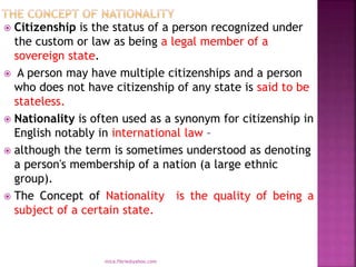  Citizenship is the status of a person recognized under
the custom or law as being a legal member of a
sovereign state.
 A person may have multiple citizenships and a person
who does not have citizenship of any state is said to be
stateless.
 Nationality is often used as a synonym for citizenship in
English notably in international law –
 although the term is sometimes understood as denoting
a person's membership of a nation (a large ethnic
group).
 The Concept of Nationality is the quality of being a
subject of a certain state.
mica.fikrie@yahoo.com
 