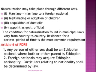 Naturalization may take place through different acts.
 (i) Marriage-- marriage to a foreign national
 (ii) legitimating or adoption of children
 (iii) acquisition of domicile
 (iv) appoint as govt. official
The condition for naturalization found in municipal laws
vary from country to country. Residence for a
certain period of time is the most common requirement
Article 6 of FDRE
1. Any person of either sex shall be an Ethiopian
national where both or either parent is Ethiopian.
2. Foreign nationals may acquire Ethiopian
nationality. Particulars relating to nationality shall
be determined by law.
mica.fikrie@yahoo.com
 