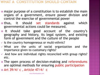  major purpose of a constitution is to establish the main
organs of a government, ensure power division and
control the exercise of governmental power
 thus, it should set standards against which
governmental actions could be measured.
 It should take good account of the country’s
geography and history, its legal system, and existing
form of government and the culture of the people
 Is the country homogeneous or multi-ethnic?
 What are the units of social organization and the
importance given to customary rights?
 And how are individual rights reconciled with group rights?
etc.
 The open process of decision-making and referendums
are optimal methods for ensuring public participation
 Art 39/4/ c , Article 47/4/ c
mica.fikrie@yahoo.com
 