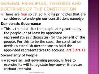  There are four so called guiding principles that are
considered to underpin our constitution, namely:-
Democratic Governance
 This is the idea that the people are governed by
the people (or at least by appointed
representatives / delegates) for the benefit of the
people. For this to be the case, the constitution
needs to establish mechanisms to hold the
appointed representatives to account. Art.8 Art.12
Sovereignty of People
 A sovereign, self governing people, is free to
exercise its will to legislate howsoever it pleases
without restraint.
mica.fikrie@yahoo.com
 