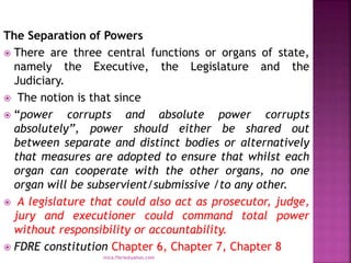 The Separation of Powers
 There are three central functions or organs of state,
namely the Executive, the Legislature and the
Judiciary.
 The notion is that since
 “power corrupts and absolute power corrupts
absolutely”, power should either be shared out
between separate and distinct bodies or alternatively
that measures are adopted to ensure that whilst each
organ can cooperate with the other organs, no one
organ will be subservient/submissive /to any other.
 A legislature that could also act as prosecutor, judge,
jury and executioner could command total power
without responsibility or accountability.
 FDRE constitution Chapter 6, Chapter 7, Chapter 8
mica.fikrie@yahoo.com
 