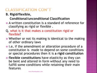 B. Rigid/flexible,
Conditional/unconditional Classification
 A written constitution is a standard of reference for
classifying as rigid or flexible .
Q. what is it that makes a constitution rigid or
flexible?
 Whether or not its making is identical to the making
of other ordinary laws
 i.e, if the amendment or alteration procedure of a
constitution is made to depend on some conditions
or special procedures then it is a rigid constitution
 flexible constitutions have elasticity as they can
be bent and altered in form without any need to
fulfill some conditions while retaining their main
features
mica.fikrie@yahoo.com
 