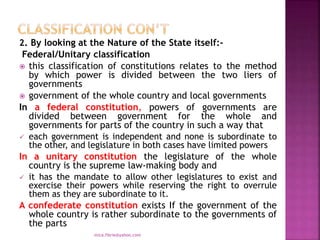 2. By looking at the Nature of the State itself:-
Federal/Unitary classification
 this classification of constitutions relates to the method
by which power is divided between the two liers of
governments
 government of the whole country and local governments
In a federal constitution, powers of governments are
divided between government for the whole and
governments for parts of the country in such a way that
 each government is independent and none is subordinate to
the other, and legislature in both cases have limited powers
In a unitary constitution the legislature of the whole
country is the supreme law-making body and
 it has the mandate to allow other legislatures to exist and
exercise their powers while reserving the right to overrule
them as they are subordinate to it.
A confederate constitution exists If the government of the
whole country is rather subordinate to the governments of
the parts
mica.fikrie@yahoo.com
 