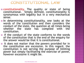  constitutionality, The quality or state of being
constitutional. Simply defined, constitutionality is
synonymous with legality but in a very mechanical
sense.
 In determining constitutionality, one looks at the
words of the constitution and then considers the
conduct of the state, the question at all times being
whether the state has complied with the
constitution.
 If the conduct of the state conforms to the words
of the constitution that is the end of the enquiry for
the answer would be that it is constitutional.
 It does not matter that the powers provided for in
the constitution are excessive. In this regard, the
constitution is not serving the purpose of limiting
power but simply facilitating the exercise of power,
however excessive it might be.
mica.fikrie@yahoo.com
 
