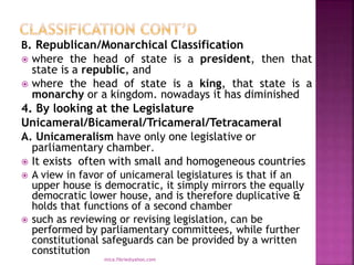B. Republican/Monarchical Classification
 where the head of state is a president, then that
state is a republic, and
 where the head of state is a king, that state is a
monarchy or a kingdom. nowadays it has diminished
4. By looking at the Legislature
Unicameral/Bicameral/Tricameral/Tetracameral
A. Unicameralism have only one legislative or
parliamentary chamber.
 It exists often with small and homogeneous countries
 A view in favor of unicameral legislatures is that if an
upper house is democratic, it simply mirrors the equally
democratic lower house, and is therefore duplicative &
holds that functions of a second chamber
 such as reviewing or revising legislation, can be
performed by parliamentary committees, while further
constitutional safeguards can be provided by a written
constitution
mica.fikrie@yahoo.com
 