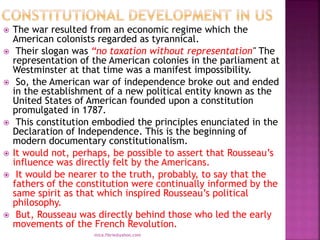  The war resulted from an economic regime which the
American colonists regarded as tyrannical.
 Their slogan was “no taxation without representation" The
representation of the American colonies in the parliament at
Westminster at that time was a manifest impossibility.
 So, the American war of independence broke out and ended
in the establishment of a new political entity known as the
United States of American founded upon a constitution
promulgated in 1787.
 This constitution embodied the principles enunciated in the
Declaration of Independence. This is the beginning of
modern documentary constitutionalism.
 It would not, perhaps, be possible to assert that Rousseau’s
influence was directly felt by the Americans.
 It would be nearer to the truth, probably, to say that the
fathers of the constitution were continually informed by the
same spirit as that which inspired Rousseau’s political
philosophy.
 But, Rousseau was directly behind those who led the early
movements of the French Revolution.
mica.fikrie@yahoo.com
 