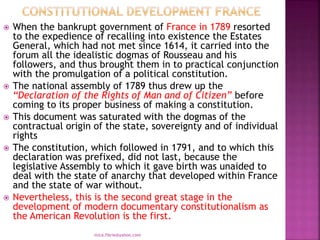 When the bankrupt government of France in 1789 resorted
to the expedience of recalling into existence the Estates
General, which had not met since 1614, it carried into the
forum all the idealistic dogmas of Rousseau and his
followers, and thus brought them in to practical conjunction
with the promulgation of a political constitution.
 The national assembly of 1789 thus drew up the
“Declaration of the Rights of Man and of Citizen” before
coming to its proper business of making a constitution.
 This document was saturated with the dogmas of the
contractual origin of the state, sovereignty and of individual
rights
 The constitution, which followed in 1791, and to which this
declaration was prefixed, did not last, because the
legislative Assembly to which it gave birth was unaided to
deal with the state of anarchy that developed within France
and the state of war without.
 Nevertheless, this is the second great stage in the
development of modern documentary constitutionalism as
the American Revolution is the first.
mica.fikrie@yahoo.com
 