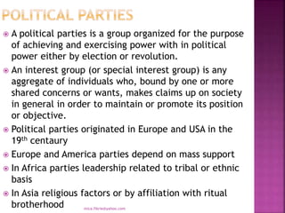  A political parties is a group organized for the purpose
of achieving and exercising power with in political
power either by election or revolution.
 An interest group (or special interest group) is any
aggregate of individuals who, bound by one or more
shared concerns or wants, makes claims up on society
in general in order to maintain or promote its position
or objective.
 Political parties originated in Europe and USA in the
19th centaury
 Europe and America parties depend on mass support
 In Africa parties leadership related to tribal or ethnic
basis
 In Asia religious factors or by affiliation with ritual
brotherhood mica.fikrie@yahoo.com
 