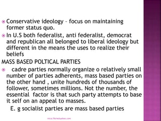  Conservative ideology – focus on maintaining
former status quo.
 In U.S both federalist, anti federalist, democrat
and republican all belonged to liberal ideology but
different in the means the uses to realize their
beliefs
MASS BASED POLTICAL PARTIES
 cadre parties normally organize o relatively small
number of parties adherents, mass based parties on
the other hand , unite hundreds of thousands of
follower, sometimes millions. Not the number, the
essential factor is that such party attempts to base
it self on an appeal to masses.
E. g socialist parties are mass based parties
mica.fikrie@yahoo.com
 
