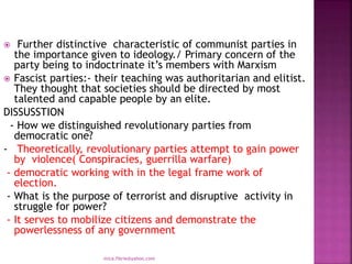 Further distinctive characteristic of communist parties in
the importance given to ideology./ Primary concern of the
party being to indoctrinate it’s members with Marxism
 Fascist parties:- their teaching was authoritarian and elitist.
They thought that societies should be directed by most
talented and capable people by an elite.
DISSUSSTION
- How we distinguished revolutionary parties from
democratic one?
- Theoretically, revolutionary parties attempt to gain power
by violence( Conspiracies, guerrilla warfare)
- democratic working with in the legal frame work of
election.
- What is the purpose of terrorist and disruptive activity in
struggle for power?
- It serves to mobilize citizens and demonstrate the
powerlessness of any government
mica.fikrie@yahoo.com
 