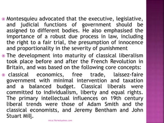  Montesquieu advocated that the executive, legislative,
and judicial functions of government should be
assigned to different bodies. He also emphasised the
importance of a robust due process in law, including
the right to a fair trial, the presumption of innocence
and proportionality in the severity of punishment
 The development into maturity of classical liberalism
took place before and after the French Revolution in
Britain, and was based on the following core concepts:
 classical economics, free trade, laissez-faire
government with minimal intervention and taxation
and a balanced budget. Classical liberals were
committed to individualism, liberty and equal rights.
The primary intellectual influences on 19th century
liberal trends were those of Adam Smith and the
classical economists, and Jeremy Bentham and John
Stuart Mill.
mica.fikrie@yahoo.com
 