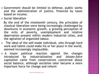  Government should be limited to defense, public works
and the administration of justice, financed by taxes
based on income.
 Social liberalism
By the end of the nineteenth century, the principles of
classical liberalism were being increasingly challenged by
downturns in economic growth, a growing perception of
the evils of poverty, unemployment and relative
deprivation present within modern industrial cities, and
the agitation of organized labour.
 The ideal of the self-made individual, who through hard
work and talent could make his or her place in the world,
seemed increasingly implausible.
 A major political reaction against the changes
introduced by industrialization and laissez-faire
capitalism came from conservatives concerned about
social balance, although socialism later became a more
important force for change and reform
mica.fikrie@yahoo.com
 