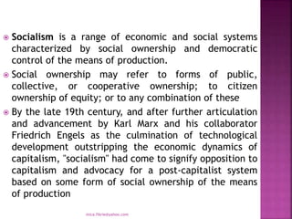  Socialism is a range of economic and social systems
characterized by social ownership and democratic
control of the means of production.
 Social ownership may refer to forms of public,
collective, or cooperative ownership; to citizen
ownership of equity; or to any combination of these
 By the late 19th century, and after further articulation
and advancement by Karl Marx and his collaborator
Friedrich Engels as the culmination of technological
development outstripping the economic dynamics of
capitalism, "socialism" had come to signify opposition to
capitalism and advocacy for a post-capitalist system
based on some form of social ownership of the means
of production
mica.fikrie@yahoo.com
 