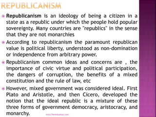  Republicanism is an ideology of being a citizen in a
state as a republic under which the people hold popular
sovereignty. Many countries are "republics" in the sense
that they are not monarchies
 According to republicanism the paramount republican
value is political liberty, understood as non-domination
or independence from arbitrary power.
 Republicanism common ideas and concerns are , the
importance of civic virtue and political participation,
the dangers of corruption, the benefits of a mixed
constitution and the rule of law, etc
 However, mixed government was considered ideal. First
Plato and Aristotle, and then Cicero, developed the
notion that the ideal republic is a mixture of these
three forms of government democracy, aristocracy, and
monarchy. mica.fikrie@yahoo.com
 
