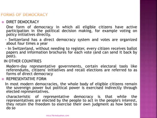  DIRET DEMOCRACY
One form of democracy in which all eligible citizens have active
participation in the political decision making, for example voting on
policy initiatives directly.
- Switzerland has a direct democracy system and votes are organized
about four times a year
- In Switzerland, without needing to register, every citizen receives ballot
papers and information brochures for each vote (and can send it back by
post).
IN OTHER COUNTRIES
Modern-day representative governments, certain electoral tools like
referendums, citizens' initiatives and recall elections are referred to as
forms of direct democracy
 REPRESENTATIVE FORM
In most modern democracies, the whole body of eligible citizens remain
the sovereign power but political power is exercised indirectly through
elected representatives.
characteristic of representative democracy is that while the
representatives are elected by the people to act in the people's interest,
they retain the freedom to exercise their own judgment as how best to
do so
mica.fikrie@yahoo.com
 