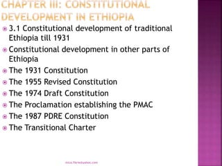  3.1 Constitutional development of traditional
Ethiopia till 1931
 Constitutional development in other parts of
Ethiopia
 The 1931 Constitution
 The 1955 Revised Constitution
 The 1974 Draft Constitution
 The Proclamation establishing the PMAC
 The 1987 PDRE Constitution
 The Transitional Charter
mica.fikrie@yahoo.com
 