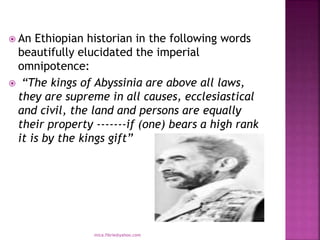  An Ethiopian historian in the following words
beautifully elucidated the imperial
omnipotence:
 “The kings of Abyssinia are above all laws,
they are supreme in all causes, ecclesiastical
and civil, the land and persons are equally
their property -------if (one) bears a high rank
it is by the kings gift”
mica.fikrie@yahoo.com
 