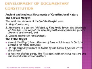Ancient and Medieval Documents of Constitutional Nature
The Ser’ata Mengist
The most real decrees of the Sar‟ata Mangist were:
1. Kings Coronation;
2. According to a custom initiated by King Amda Seyon, the daughters
of Zion bar – the way of the new King with a rope when he goes to
Axum to be crowned, and
3. Queens coronation (on Sundays);
The Fetha Nagast
 Law of the Kings‟, is a collection of laws which in use in Christian
Ethiopia for many centuries.
 It was originally written in Arabic by the Coptic Egyptian writer
Ibn al-Assal
 It has two distinct parts, The first dealt with religious matters and
the second with secular matters
3/28/2024
mica.fikrie@yahoo.com A. Lectuer @ Haramaya University 64
 