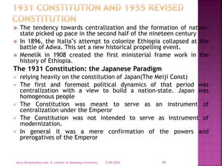  The tendency towards centralization and the formation of nation-
state picked up pace in the second half of the nineteen century
 In 1896, the Italia‟s attempt to colonize Ethiopia collapsed at the
battle of Adwa. This set a new historical propelling event.
 Menelik in 1908 created the first ministerial frame work in the
history of Ethiopia.
The 1931 Constitution: the Japanese Paradigm
 relying heavily on the constitution of Japan(The Meiji Const)
 The first and foremost political dynamics of that period was
centralization with a view to build a nation-state. Japan was
homogenous people
 The Constitution was meant to serve as an instrument of
centralization under the Emperor
 The Constitution was not intended to serve as instrument of
modernization.
 In general it was a mere confirmation of the powers and
prerogatives of the Emperor
3/28/2024
mica.fikrie@yahoo.com A. Lectuer @ Haramaya University 65
 