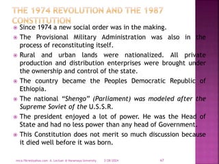  Since 1974 a new social order was in the making.
 The Provisional Military Administration was also in the
process of reconstituting itself.
 Rural and urban lands were nationalized. All private
production and distribution enterprises were brought under
the ownership and control of the state.
 The country became the Peoples Democratic Republic of
Ethiopia.
 The national “Shengo” (Parliament) was modeled after the
Supreme Soviet of the U.S.S.R.
 The president enjoyed a lot of power. He was the Head of
State and had no less power than any head of Government.
 This Constitution does not merit so much discussion because
it died well before it was born.
3/28/2024
mica.fikrie@yahoo.com A. Lectuer @ Haramaya University 67
 