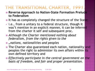  Reverse Approach to Nation-State Formation Prelude
to Federalism
 It has as completely changed the structure of the State;
 i.e., from a unitary to a federal structure, though it
was’t mention in an explicit manner, it can be inferred
from the charter it self and subsequent proc.
 Although the Charter mentioned nothing about
federalism, from the rights given to the
 „nations, nationalities and peoples
 The Charter also guaranteed each nation, nationality and
peoples the right to administer its own affairs within its
own defined territory and
 Effectively participate in the central government on the
basis of freedom, and fair and proper presentation.
3/28/2024
mica.fikrie@yahoo.com A. Lectuer @ Haramaya University 68
 