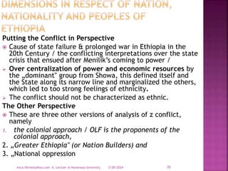Putting the Conflict in Perspective
 Cause of state failure & prolonged war in Ethiopia in the
20th Century / the conflicting interpretations over the state
crisis that ensued after Menilik’s coming to power /
 Over centralization of power and economic resources by
the „dominant‟ group from Showa, this defined itself and
the State along its narrow line and marginalized the others,
which led to too strong feelings of ethnicity.
 The conflict should not be characterized as ethnic.
The Other Perspective
 These are three other versions of analysis of z conflict,
namely
1. the colonial approach / OLF is the proponents of the
colonial approach,
2. „Greater Ethiopia‟ (or Nation Builders) and
3. „National oppression
3/28/2024
mica.fikrie@yahoo.com A. Lectuer @ Haramaya University 70
 