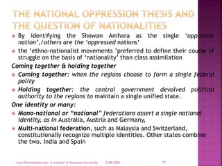  By identifying the Showan Amhara as the single ‘oppressor
nation’,/others are the ‘oppressed nations’
 the ‘ethno-nationalist movements ’preferred to define their course of
struggle on the basis of ‘nationality’ than class assimilation
Coming together & holding together
 Coming together: when the regions choose to form a single federal
polity
 Holding together: the central government devolved political
authority to the regions to maintain a single unified state.
One identity or many:
 Mono-national or “national” federations assert a single national
identity, as in Australia, Austria and Germany,
 Multi-national federation, such as Malaysia and Switzerland,
constitutionally recognize multiple identities. Other states combine
the two. India and Spain
3/28/2024
mica.fikrie@yahoo.com A. Lectuer @ Haramaya University 71
 