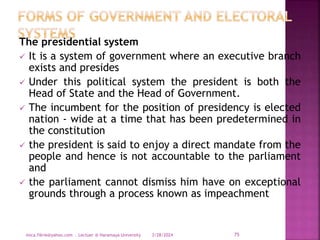 The presidential system
 It is a system of government where an executive branch
exists and presides
 Under this political system the president is both the
Head of State and the Head of Government.
 The incumbent for the position of presidency is elected
nation - wide at a time that has been predetermined in
the constitution
 the president is said to enjoy a direct mandate from the
people and hence is not accountable to the parliament
and
 the parliament cannot dismiss him have on exceptional
grounds through a process known as impeachment
3/28/2024
mica.fikrie@yahoo.com . Lectuer @ Haramaya University 75
 