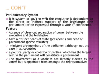 Parliamentary System
 It is system of gov't in w/h the executive is dependent on
the direct or indirect support of the legislature (the
parliament) often expressed through a vote of confidence.
Feature
 Absence of clear-cut separation of power between the
executive and the legislative
 have a distinct heads of state (president ) and head of
government (prime minister)
 ministers are members of the parliament although not the
case in all countries
 a political party or coalition of parties which has the largest
seat in the parliament will constitute a government
 The government as a whole is not directly elected by the
voters but is appointed from amongst the representatives
3/28/2024
mica.fikrie@yahoo.com A. Lectuer @ Haramaya University 76
 