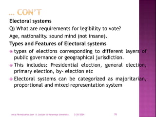 Electoral systems
Q) What are requirements for legibility to vote?
Age, nationality. sound mind (not insane).
Types and Features of Electoral systems
 types of elections corresponding to different layers of
public governance or geographical jurisdiction.
 This includes: Presidential election, general election,
primary election, by- election etc
 Electoral systems can be categorized as majoritarian,
proportional and mixed representation system
3/28/2024
mica.fikrie@yahoo.com A. Lectuer @ Haramaya University 78
 