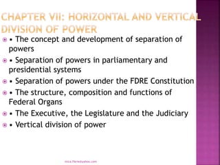  • The concept and development of separation of
powers
 • Separation of powers in parliamentary and
presidential systems
 • Separation of powers under the FDRE Constitution
 • The structure, composition and functions of
Federal Organs
 • The Executive, the Legislature and the Judiciary
 • Vertical division of power
mica.fikrie@yahoo.com
 