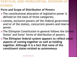 Form and Scope of Distribution of Powers
 The constitutional allocation of legislative power is
defined on the basis of three categories;
 namely, exclusive powers (of the federal government
and/or of the states), concurrent powers and reserve
power.
 The Ethiopian Constitution in general follows the United
States‟ and Swiss‟ forms of distribution of powers.
 The Ethiopian federal system appears to reflect some
aspects of coming together as well as holding
together. Although it is a fact that none of the
constituent states existed as autonomous
mica.fikrie@yahoo.com
 