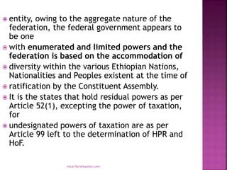  entity, owing to the aggregate nature of the
federation, the federal government appears to
be one
 with enumerated and limited powers and the
federation is based on the accommodation of
 diversity within the various Ethiopian Nations,
Nationalities and Peoples existent at the time of
 ratification by the Constituent Assembly.
 It is the states that hold residual powers as per
Article 52(1), excepting the power of taxation,
for
 undesignated powers of taxation are as per
Article 99 left to the determination of HPR and
HoF.
mica.fikrie@yahoo.com
 