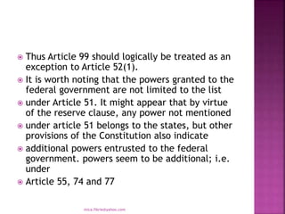 Thus Article 99 should logically be treated as an
exception to Article 52(1).
 It is worth noting that the powers granted to the
federal government are not limited to the list
 under Article 51. It might appear that by virtue
of the reserve clause, any power not mentioned
 under article 51 belongs to the states, but other
provisions of the Constitution also indicate
 additional powers entrusted to the federal
government. powers seem to be additional; i.e.
under
 Article 55, 74 and 77
mica.fikrie@yahoo.com
 