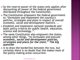  So the reserve power of the states only applies after
discounting all power of the federal government
distributed throughout the Constitution.
 The Constitution empowers the federal government
to “formulate and implement the country‟s
policies, strategies and plans in respect of overall
economic, social and development matters. ..
 Establish and implement national standards and
basic policy criteria for public health, education,
science and technology..”.
 The same Constitution also empowers the states,
among other things, “to formulate and execute
economic, social and development policies,
strategies and plans for the state.” The big
question
 is to draw the borderline between the two, but
certainly there is no doubt that this makes most of
the policy-making areas concurrent.
mica.fikrie@yahoo.com
 
