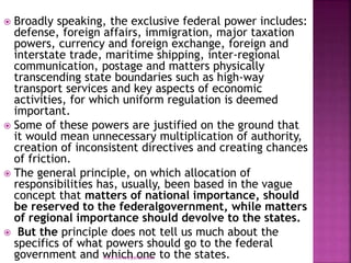  Broadly speaking, the exclusive federal power includes:
defense, foreign affairs, immigration, major taxation
powers, currency and foreign exchange, foreign and
interstate trade, maritime shipping, inter-regional
communication, postage and matters physically
transcending state boundaries such as high-way
transport services and key aspects of economic
activities, for which uniform regulation is deemed
important.
 Some of these powers are justified on the ground that
it would mean unnecessary multiplication of authority,
creation of inconsistent directives and creating chances
of friction.
 The general principle, on which allocation of
responsibilities has, usually, been based in the vague
concept that matters of national importance, should
be reserved to the federalgovernment, while matters
of regional importance should devolve to the states.
 But the principle does not tell us much about the
specifics of what powers should go to the federal
government and which one to the states.
mica.fikrie@yahoo.com
 