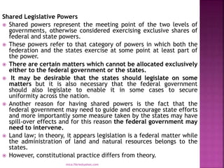 Shared Legislative Powers
 Shared powers represent the meeting point of the two levels of
governments, otherwise considered exercising exclusive shares of
federal and state powers.
 These powers refer to that category of powers in which both the
federation and the states exercise at some point at least part of
the power.
 There are certain matters which cannot be allocated exclusively
either to the federal government or the states.
 It may be desirable that the states should legislate on some
matters but it is also necessary that the federal government
should also legislate to enable it in some cases to secure
uniformity across the nation.
 Another reason for having shared powers is the fact that the
federal government may need to guide and encourage state efforts
and more importantly some measure taken by the states may have
spill-over effects and for this reason the federal government may
need to intervene.
 Land law; in theory, it appears legislation is a federal matter while
the administration of land and natural resources belongs to the
states.
 However, constitutional practice differs from theory.
mica.fikrie@yahoo.com
 