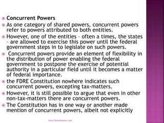  Concurrent Powers
 As one category of shared powers, concurrent powers
refer to powers attributed to both entities.
 However, one of the entities – often a times, the states
– are allowed to exercise this power until the federal
government steps in to legislate on such powers.
 Concurrent powers provide an element of flexibility in
the distribution of power enabling the federal
government to postpone the exercise of potential
authority in a particular field until it becomes a matter
of federal importance.
 the FDRE Constitution nowhere indicates such
concurrent powers, excepting tax-matters.
 However, it is still possible to argue that even in other
non-tax-matters there are concurrent powers.
 The Constitution has in one way or another made
mention of concurrent powers, albeit not explicitly
mica.fikrie@yahoo.com
 