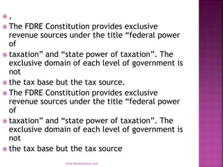  ,
 The FDRE Constitution provides exclusive
revenue sources under the title “federal power
of
 taxation” and “state power of taxation”. The
exclusive domain of each level of government is
not
 the tax base but the tax source.
 The FDRE Constitution provides exclusive
revenue sources under the title “federal power
of
 taxation” and “state power of taxation”. The
exclusive domain of each level of government is
not
 the tax base but the tax source
mica.fikrie@yahoo.com
 
