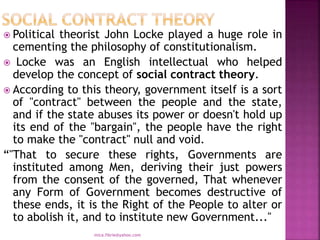  Political theorist John Locke played a huge role in
cementing the philosophy of constitutionalism.
 Locke was an English intellectual who helped
develop the concept of social contract theory.
 According to this theory, government itself is a sort
of ''contract'' between the people and the state,
and if the state abuses its power or doesn't hold up
its end of the ''bargain'', the people have the right
to make the ''contract'' null and void.
“''That to secure these rights, Governments are
instituted among Men, deriving their just powers
from the consent of the governed, That whenever
any Form of Government becomes destructive of
these ends, it is the Right of the People to alter or
to abolish it, and to institute new Government...''
mica.fikrie@yahoo.com
 