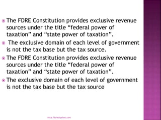  The FDRE Constitution provides exclusive revenue
sources under the title “federal power of
taxation” and “state power of taxation”.
 The exclusive domain of each level of government
is not the tax base but the tax source.
 The FDRE Constitution provides exclusive revenue
sources under the title “federal power of
taxation” and “state power of taxation”.
 The exclusive domain of each level of government
is not the tax base but the tax source
mica.fikrie@yahoo.com
 