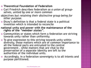  Theoretical Foundation of Federalism
 Carl Friedrich describes federalism as a union of group-
selves, united by one or more common
objectives but retaining their distinctive group being for
other purpose.
 Dicey‟s definition is that a federal state is a political
invention which is intended to reconcile
national unity and power with the maintenance of the
rights of the “member states”.
 Communities or states which form a federation are striving
towards unity rather than uniformity.
 To give expression to this striving towards unity within
diversity, those matters which are of common importance to
all the federal parts are entrusted to the central
government , while matters that are vital to the
preservation of a separate identity are left to the
authorities of the individual units.
 Accordingly, in a federation sovereignty is to all intents and
purpose partitioned.
mica.fikrie@yahoo.com
 